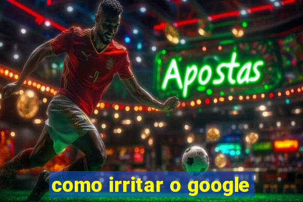 como irritar o google